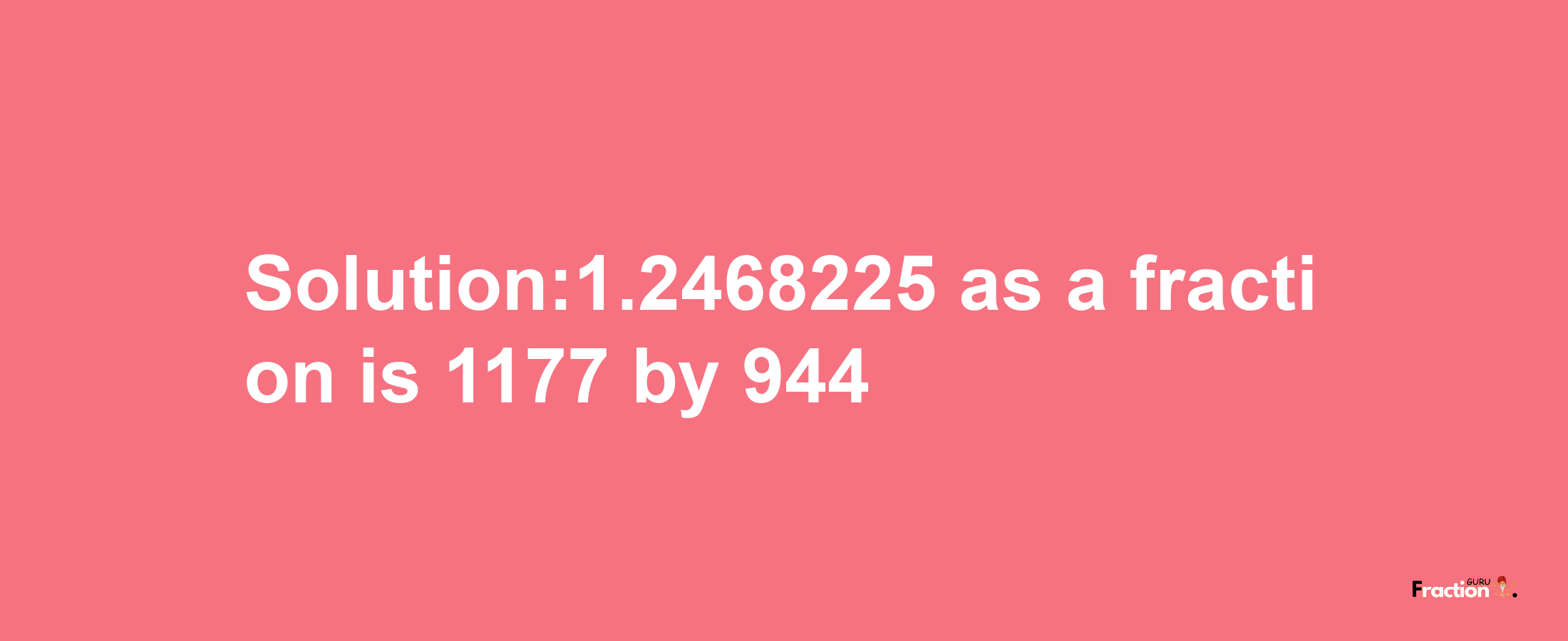 Solution:1.2468225 as a fraction is 1177/944