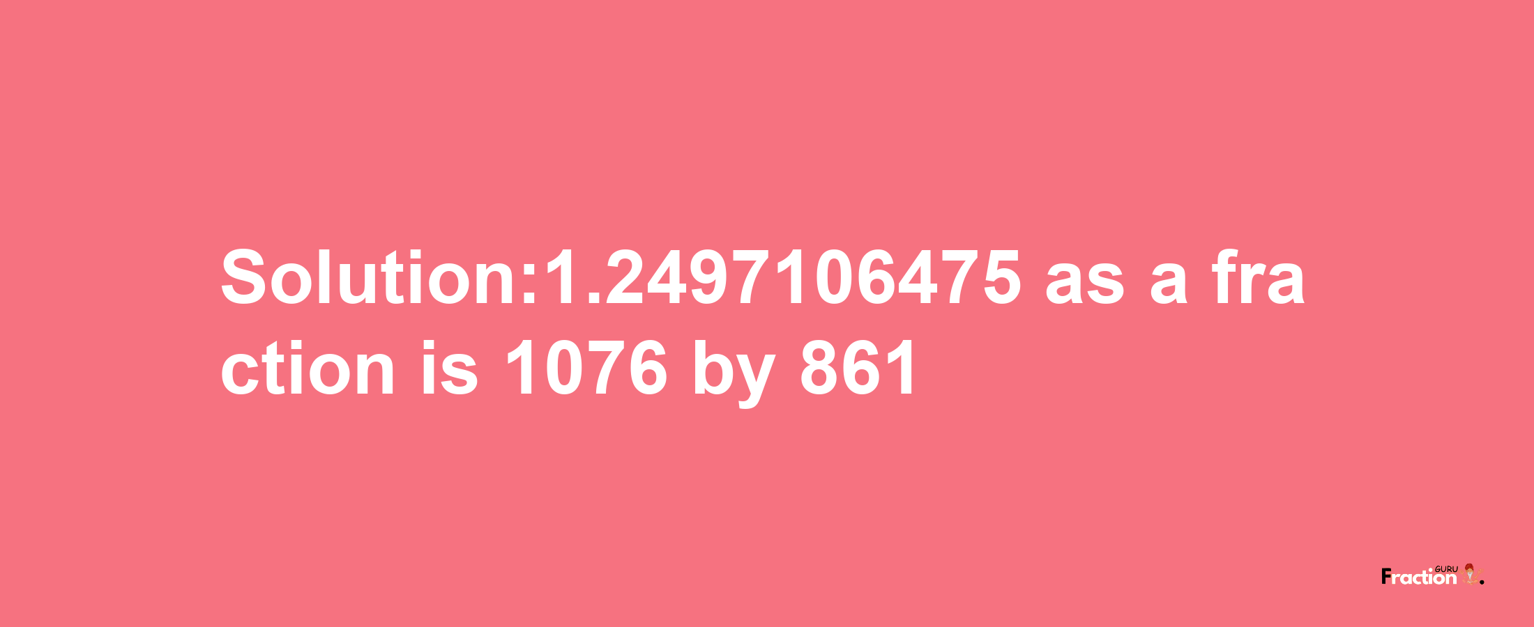 Solution:1.2497106475 as a fraction is 1076/861