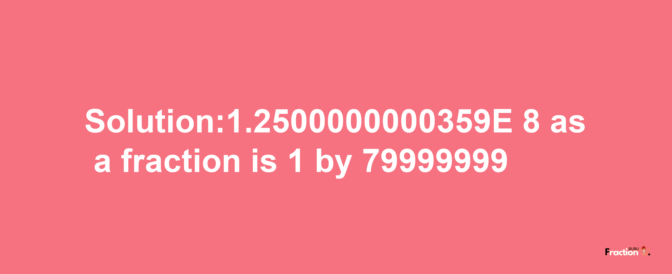 Solution:1.2500000000359E-8 as a fraction is 1/79999999