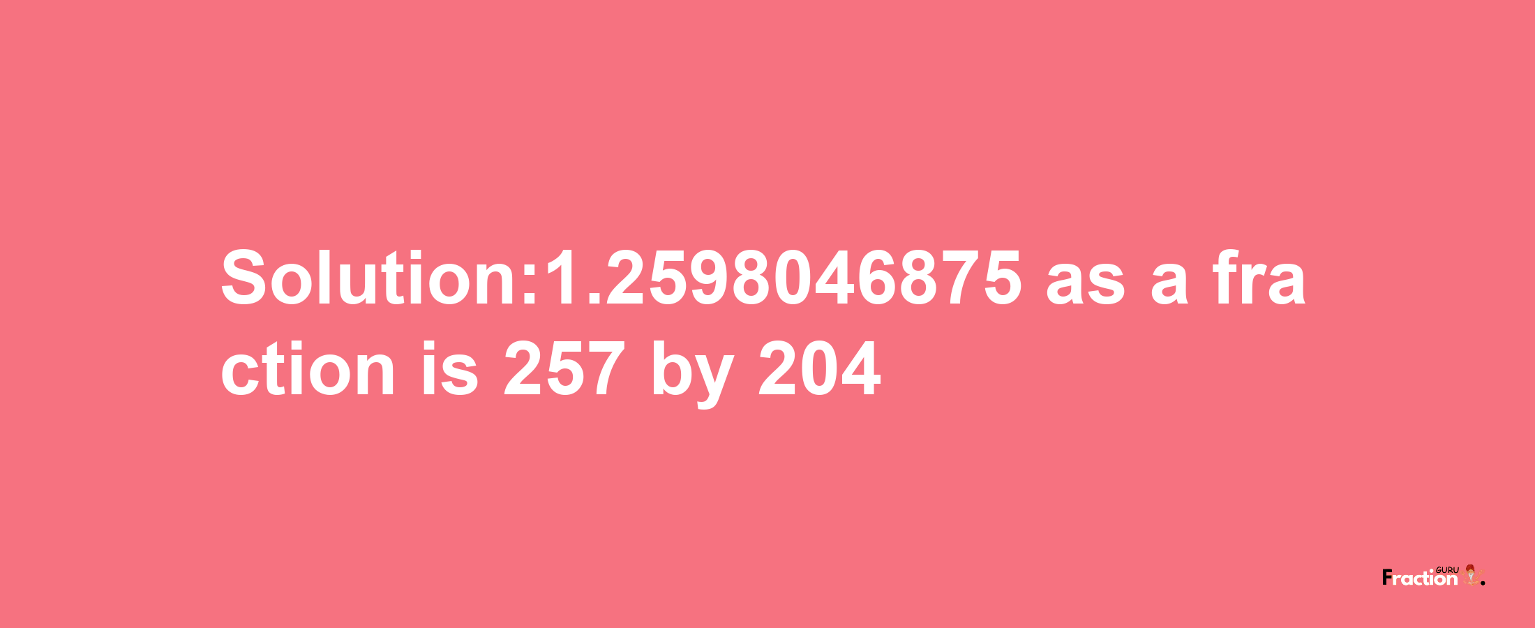 Solution:1.2598046875 as a fraction is 257/204