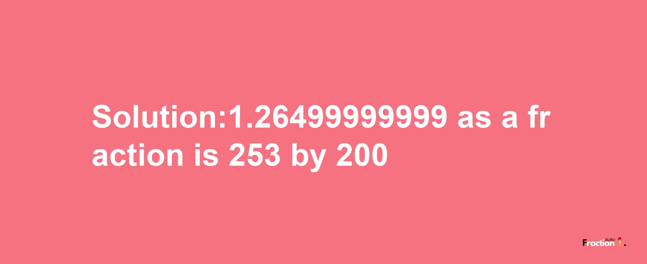 Solution:1.26499999999 as a fraction is 253/200