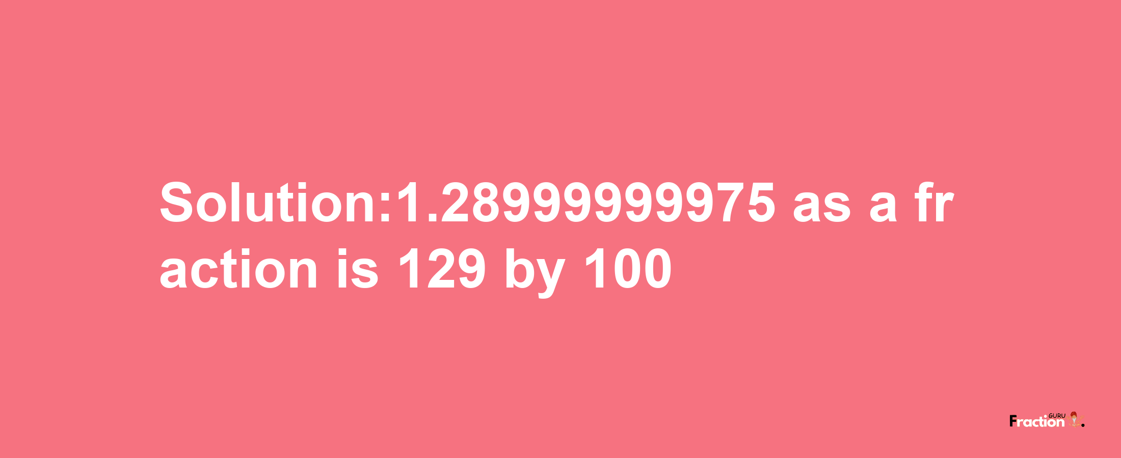 Solution:1.28999999975 as a fraction is 129/100