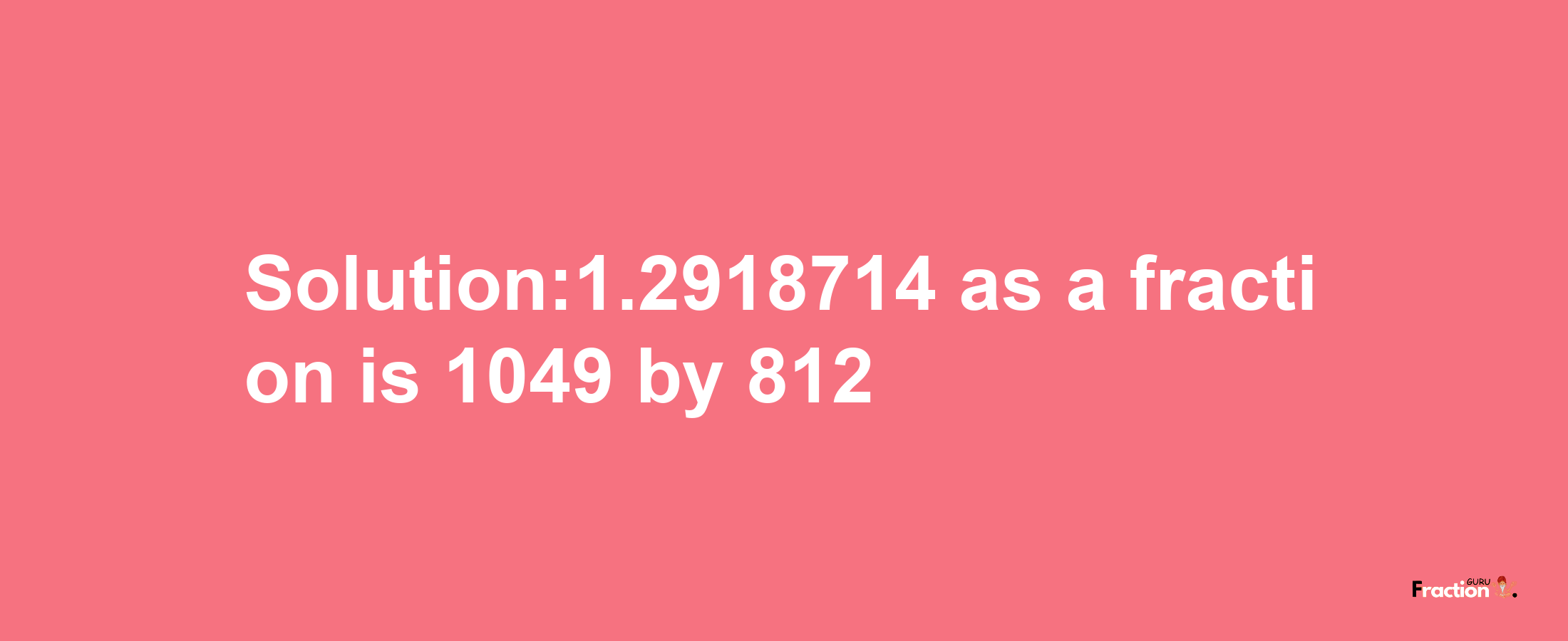 Solution:1.2918714 as a fraction is 1049/812