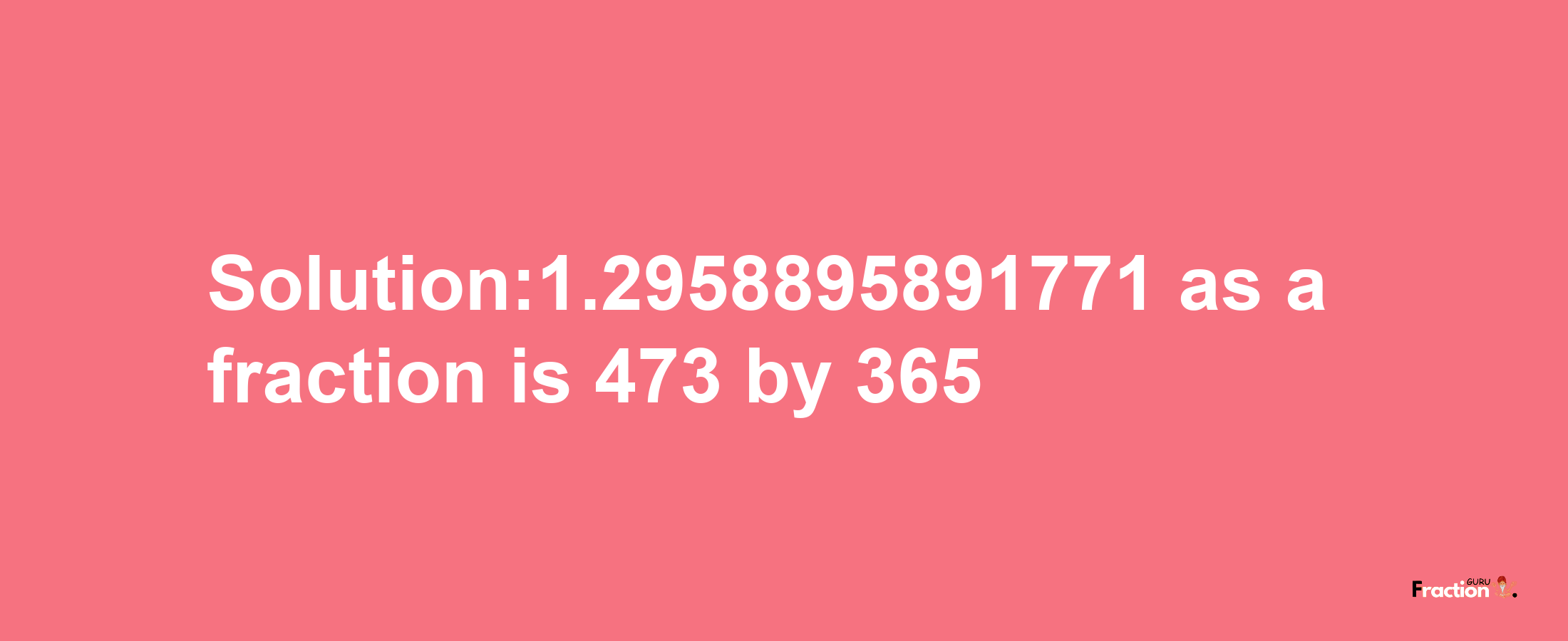 Solution:1.2958895891771 as a fraction is 473/365