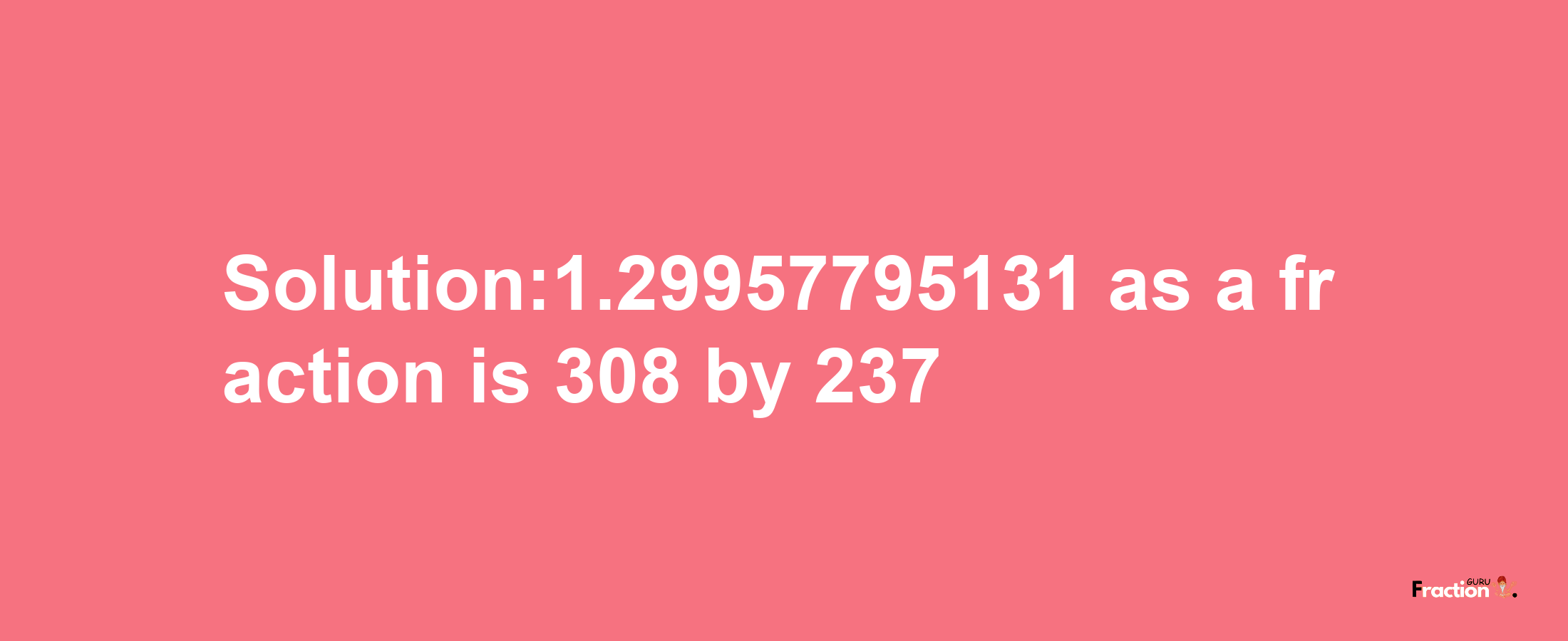 Solution:1.29957795131 as a fraction is 308/237