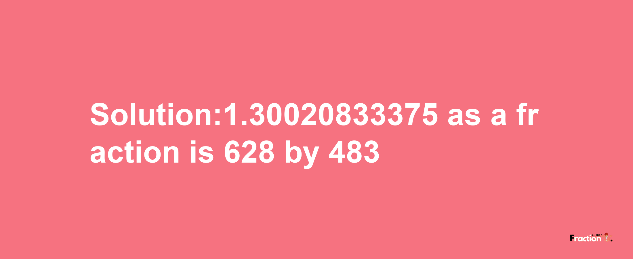 Solution:1.30020833375 as a fraction is 628/483