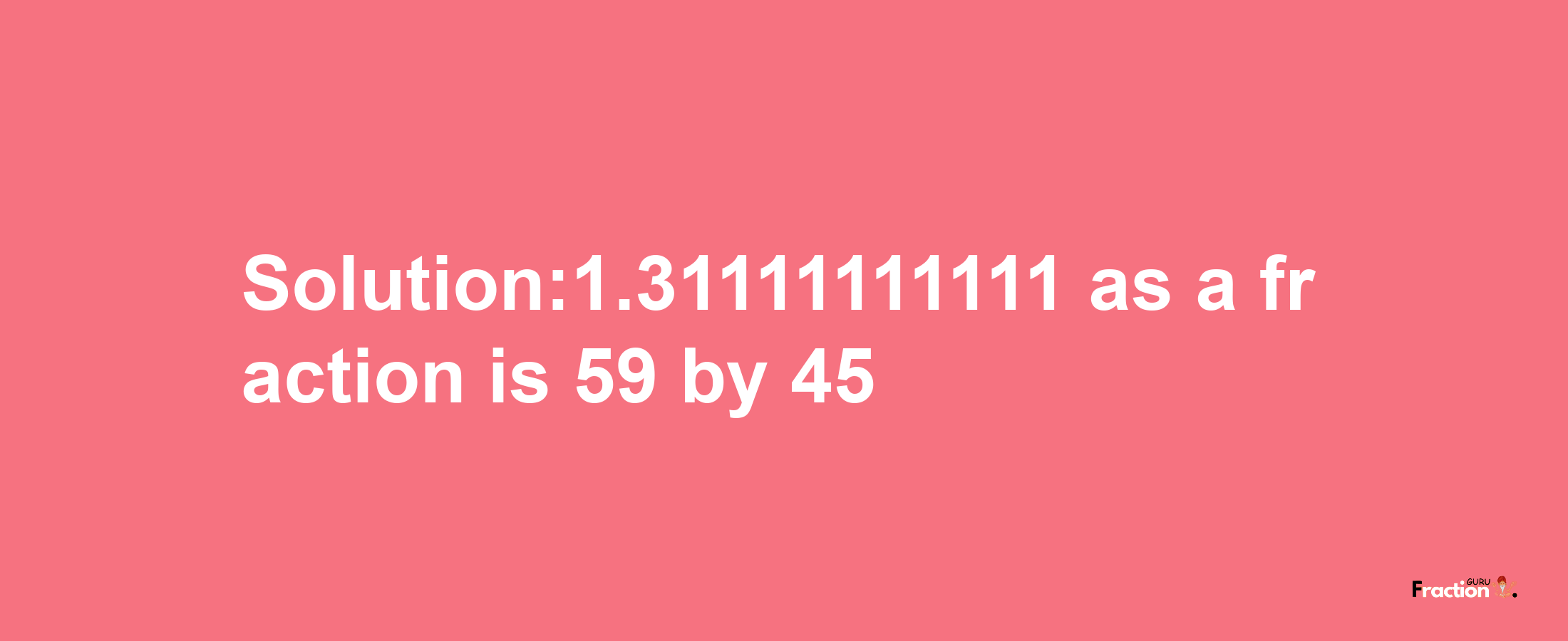 Solution:1.31111111111 as a fraction is 59/45