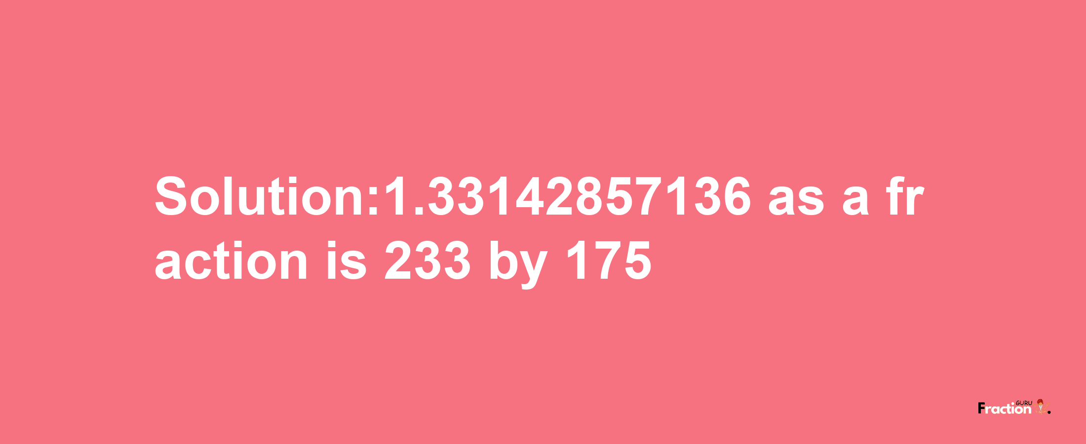 Solution:1.33142857136 as a fraction is 233/175