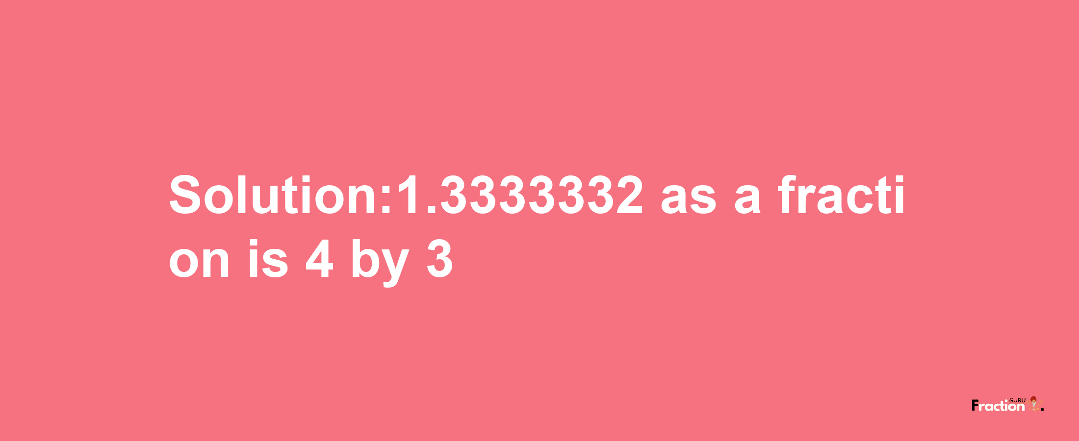 Solution:1.3333332 as a fraction is 4/3