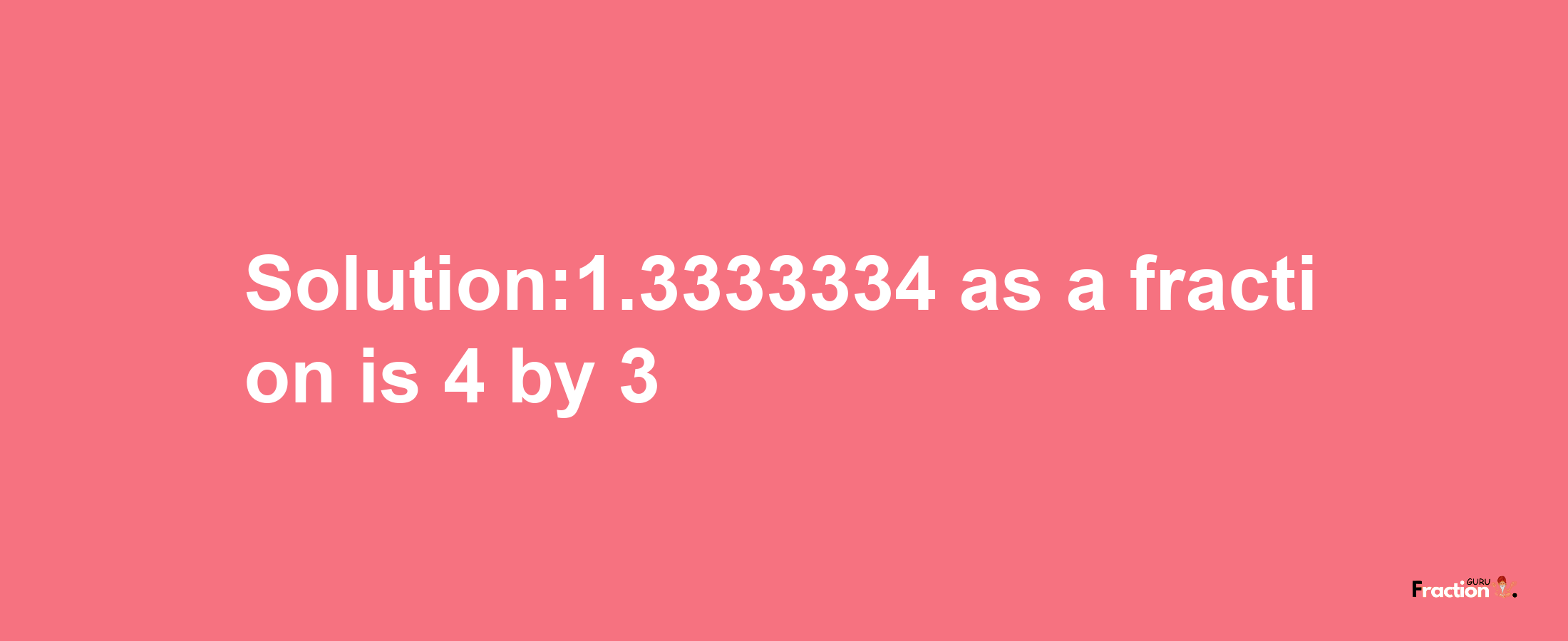 Solution:1.3333334 as a fraction is 4/3