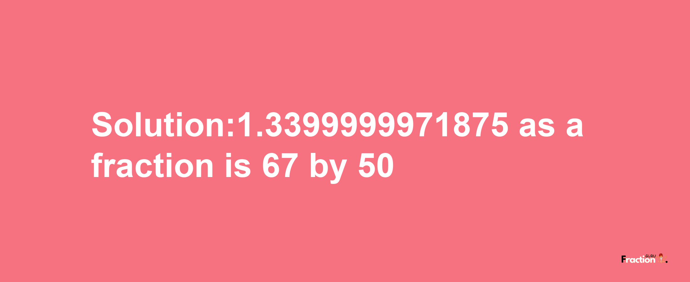 Solution:1.3399999971875 as a fraction is 67/50