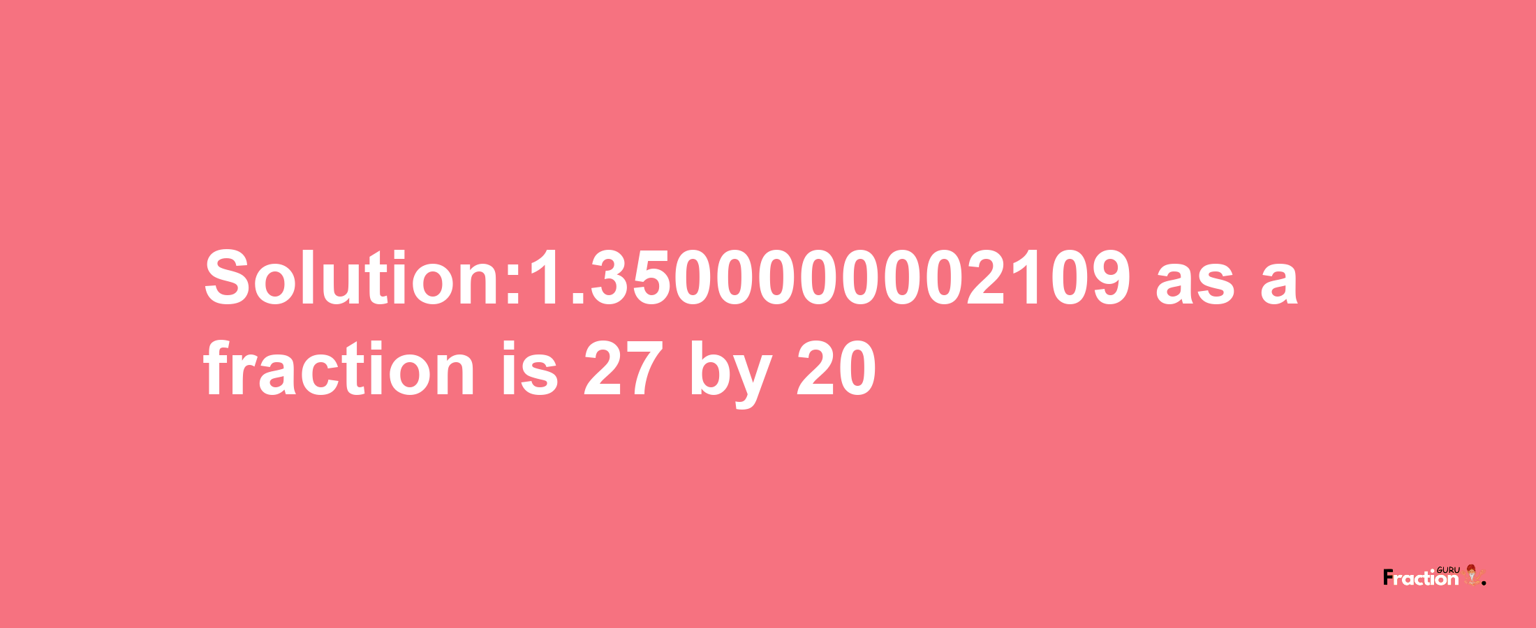 Solution:1.3500000002109 as a fraction is 27/20