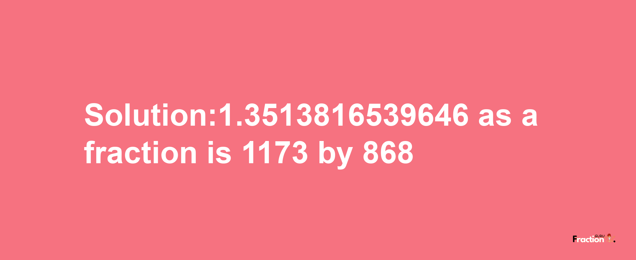 Solution:1.3513816539646 as a fraction is 1173/868