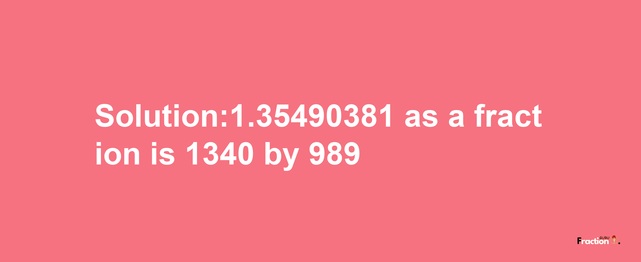 Solution:1.35490381 as a fraction is 1340/989