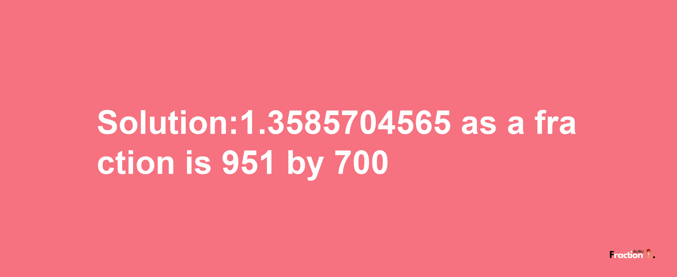 Solution:1.3585704565 as a fraction is 951/700