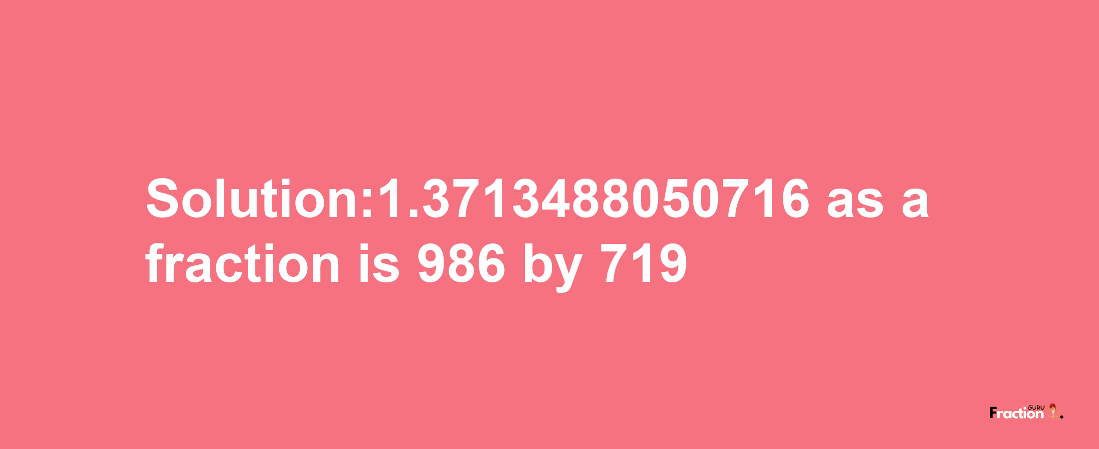 Solution:1.3713488050716 as a fraction is 986/719