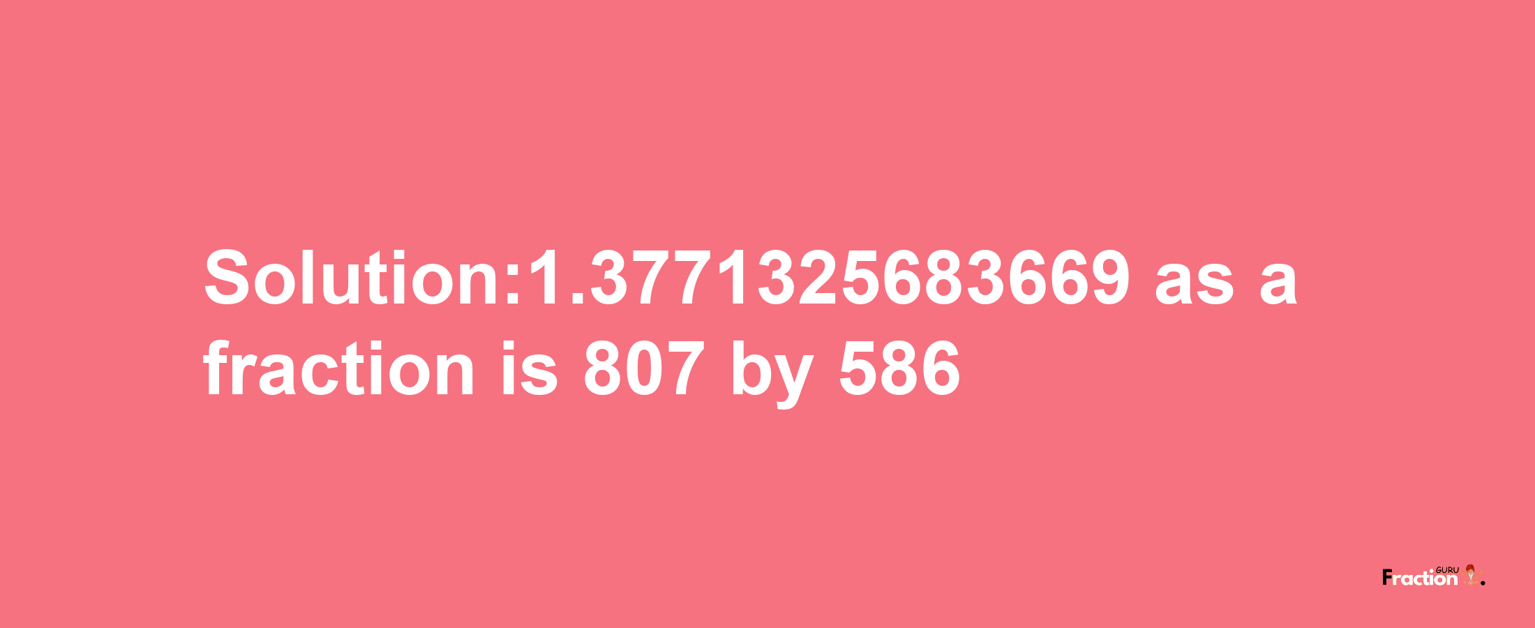 Solution:1.3771325683669 as a fraction is 807/586