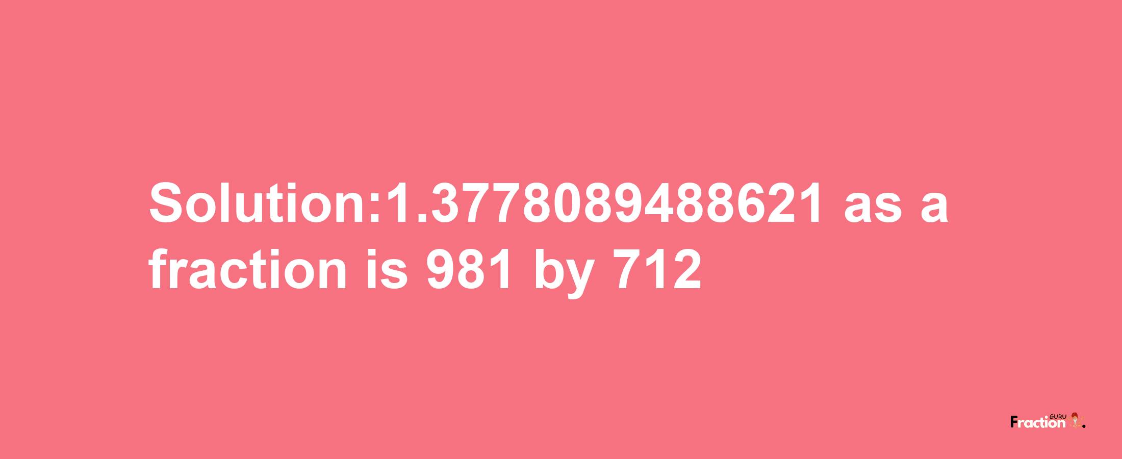 Solution:1.3778089488621 as a fraction is 981/712