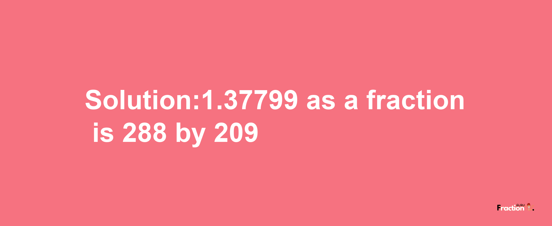 Solution:1.37799 as a fraction is 288/209