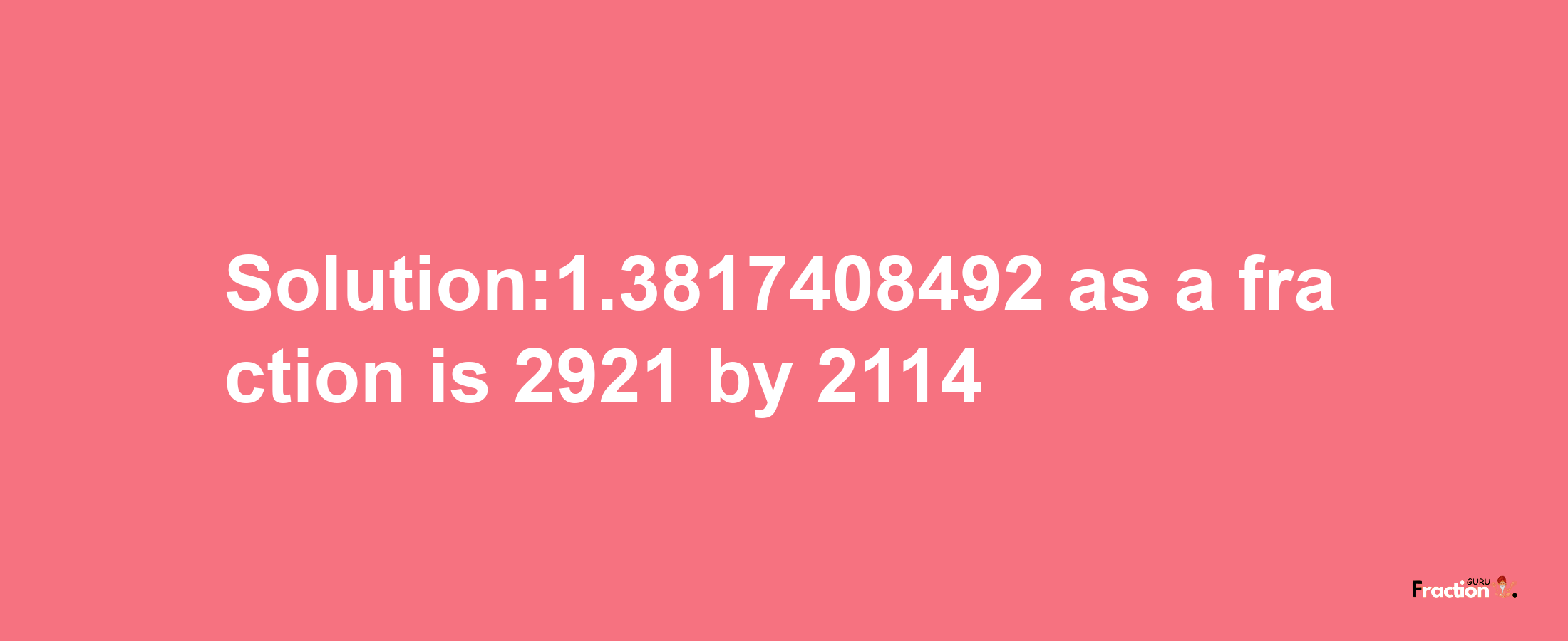 Solution:1.3817408492 as a fraction is 2921/2114