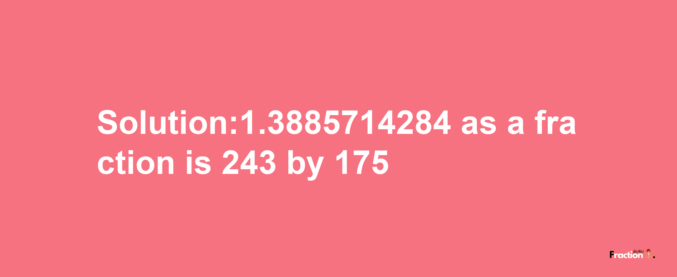 Solution:1.3885714284 as a fraction is 243/175