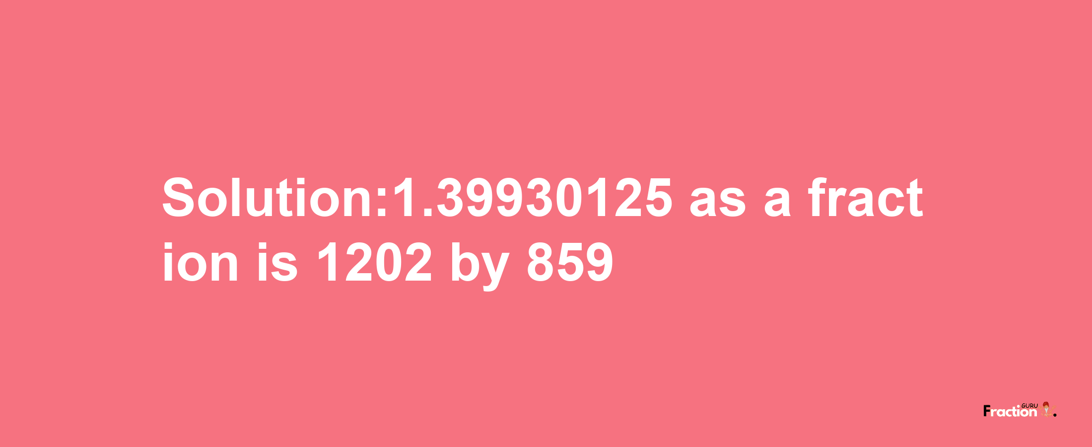 Solution:1.39930125 as a fraction is 1202/859