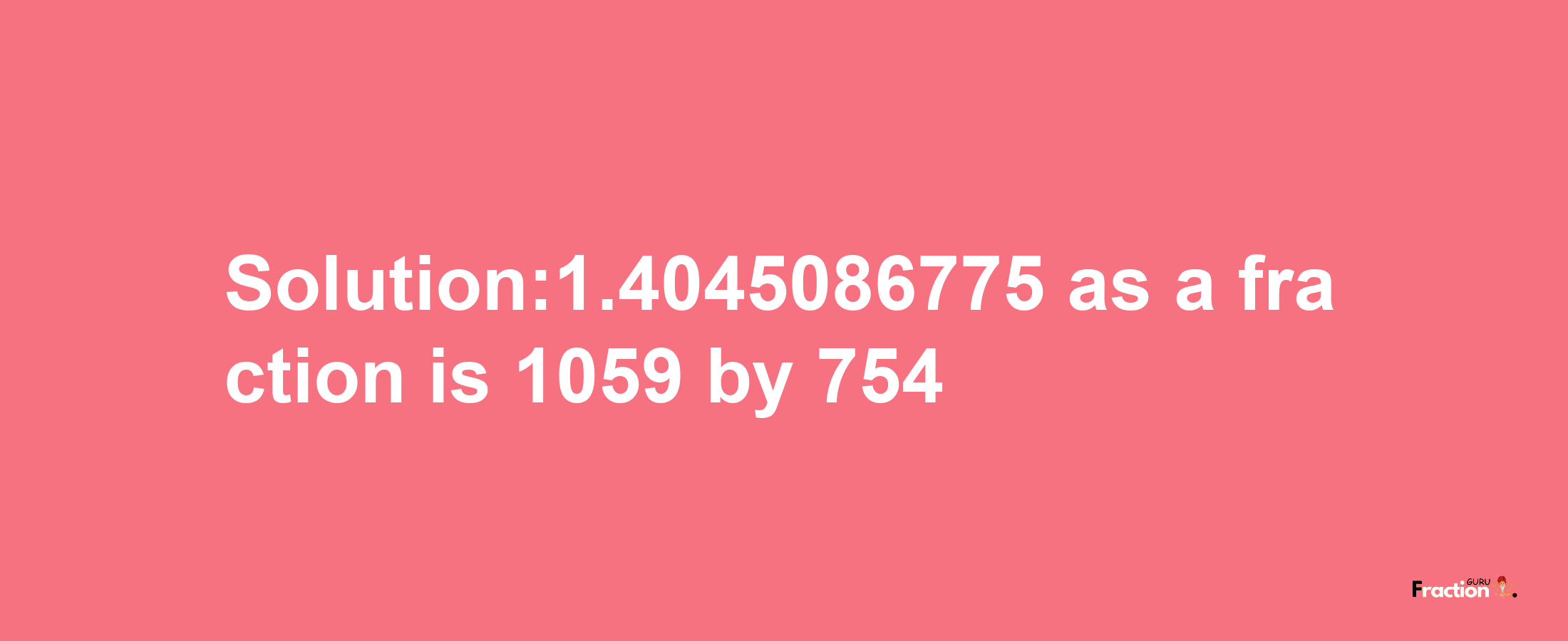 Solution:1.4045086775 as a fraction is 1059/754