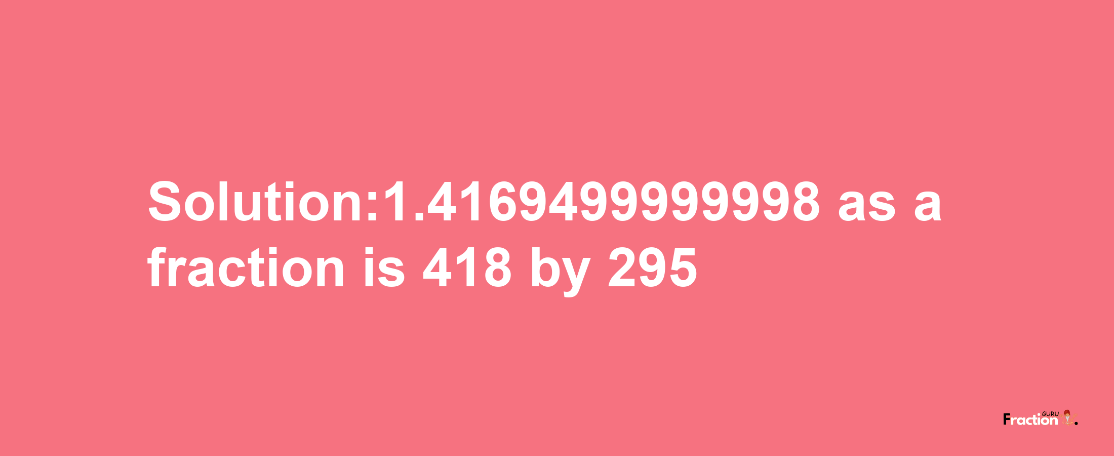 Solution:1.4169499999998 as a fraction is 418/295