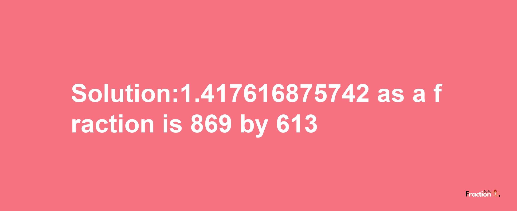 Solution:1.417616875742 as a fraction is 869/613