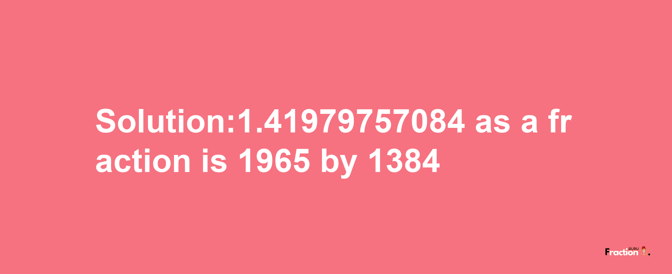 Solution:1.41979757084 as a fraction is 1965/1384