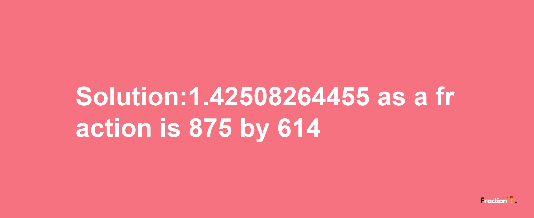 Solution:1.42508264455 as a fraction is 875/614