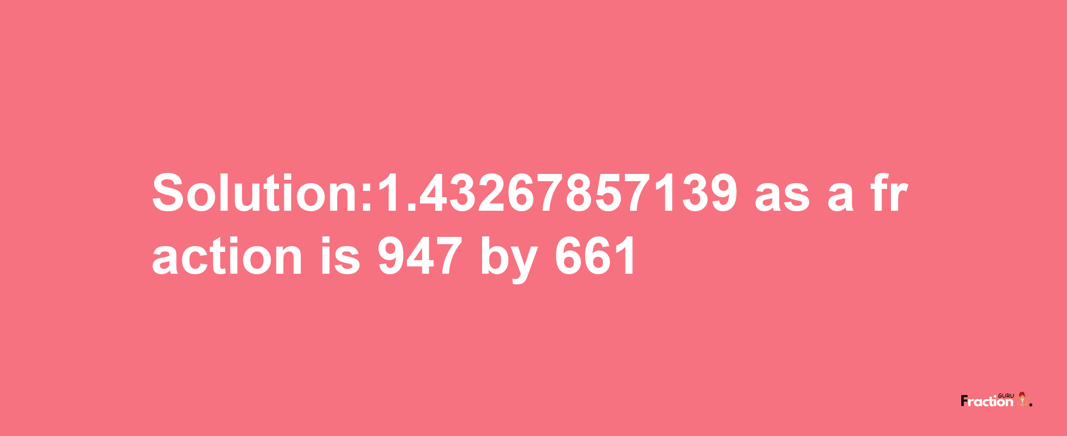 Solution:1.43267857139 as a fraction is 947/661