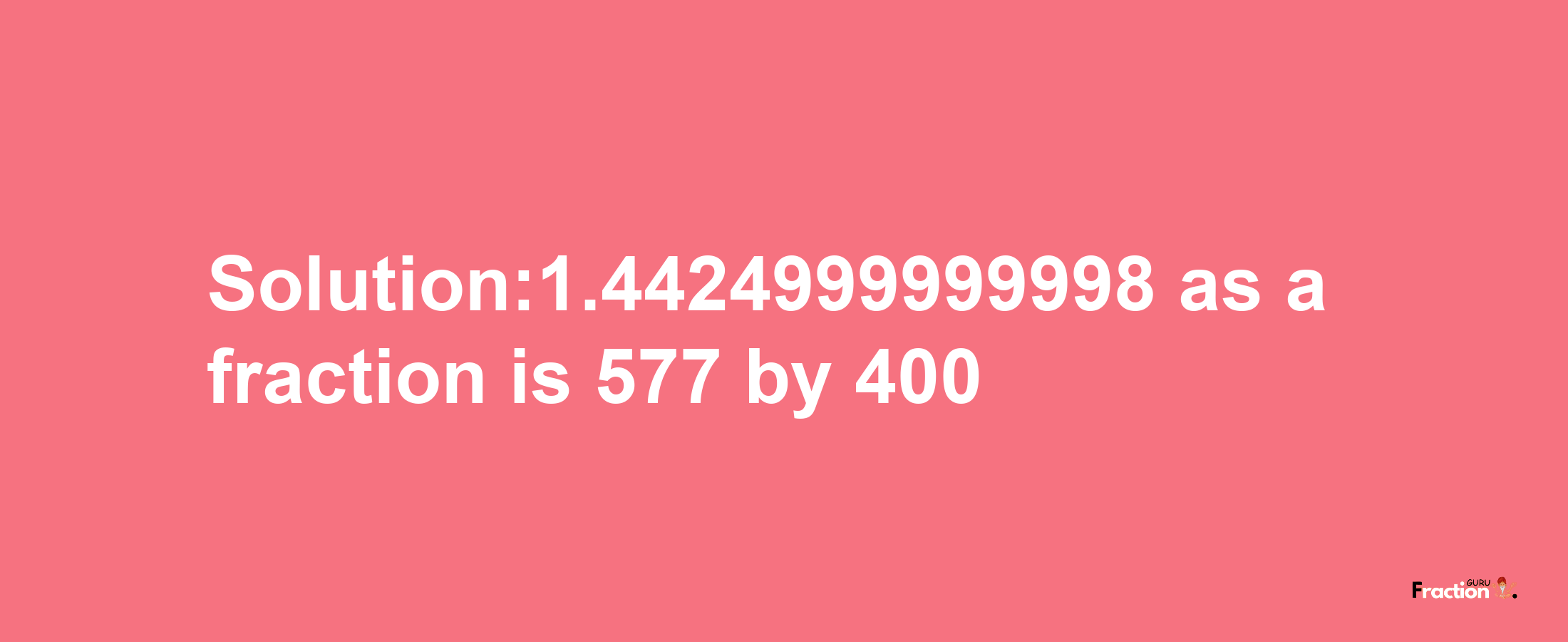 Solution:1.4424999999998 as a fraction is 577/400