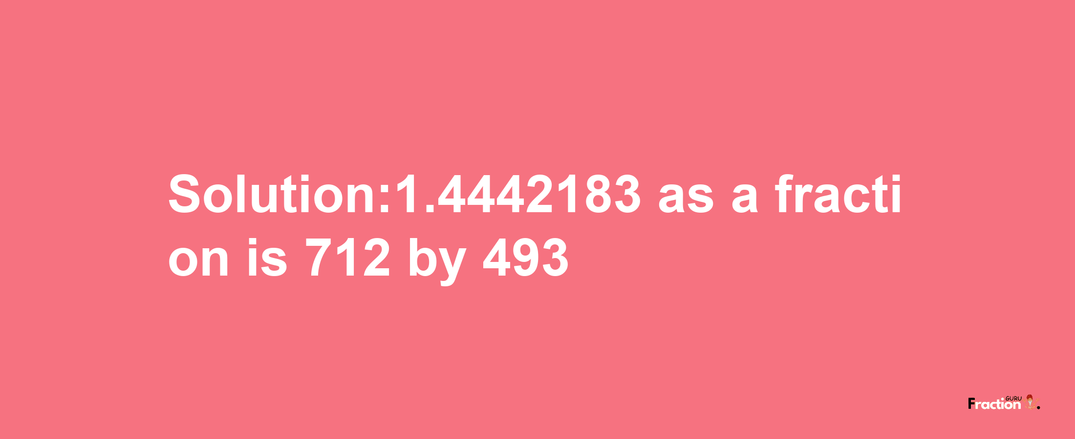 Solution:1.4442183 as a fraction is 712/493