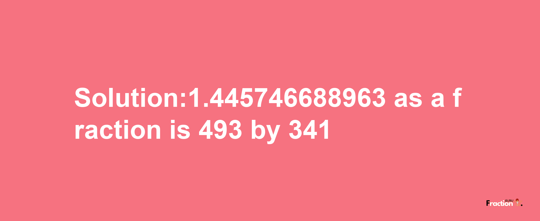 Solution:1.445746688963 as a fraction is 493/341