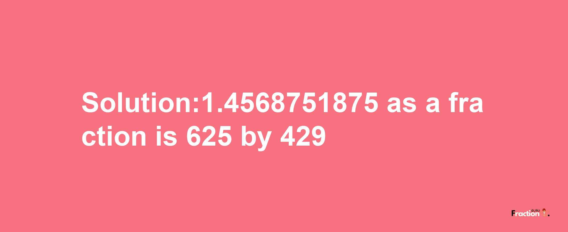 Solution:1.4568751875 as a fraction is 625/429