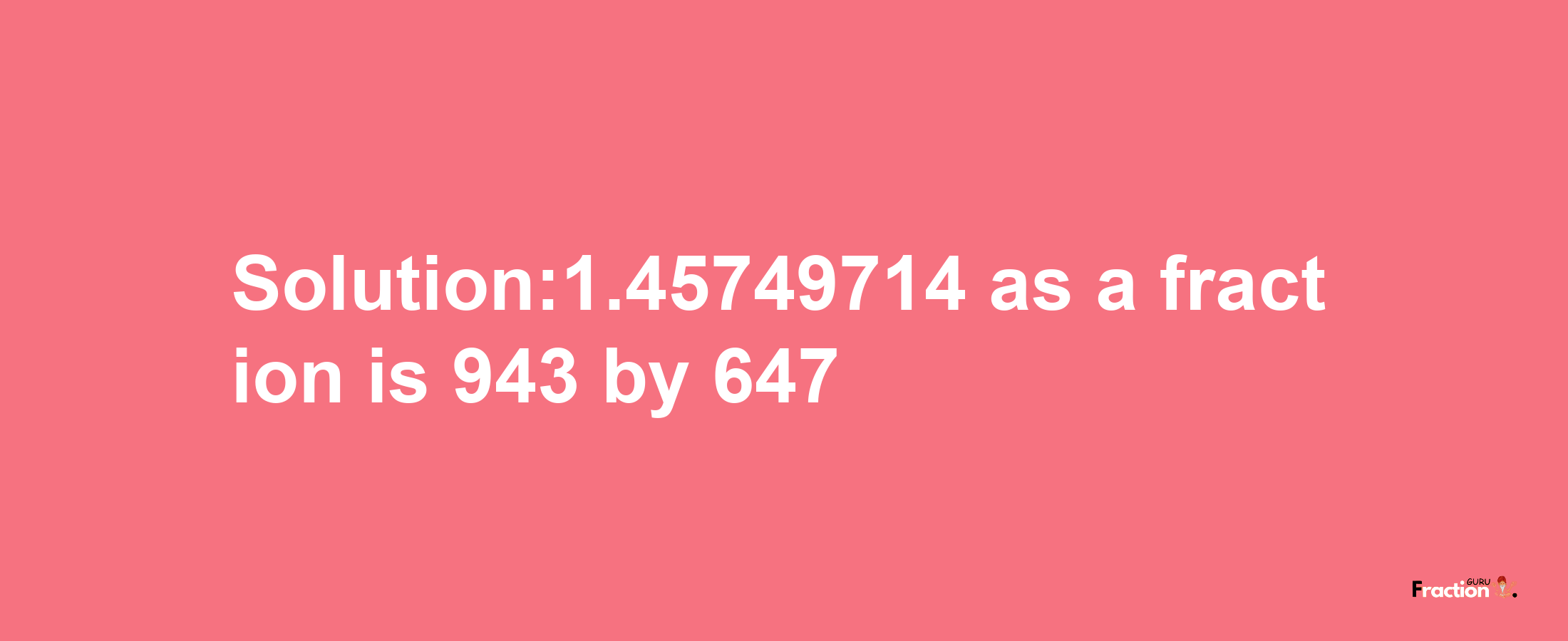 Solution:1.45749714 as a fraction is 943/647