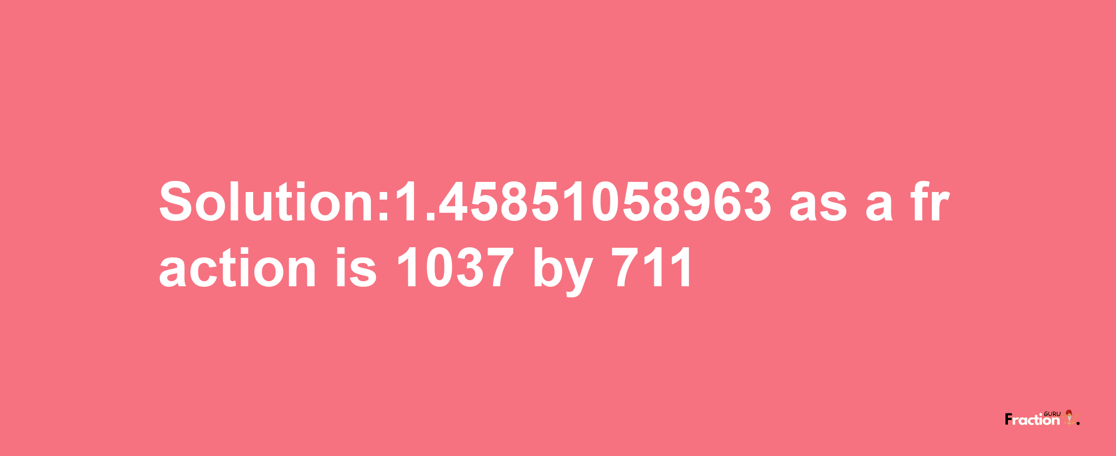 Solution:1.45851058963 as a fraction is 1037/711