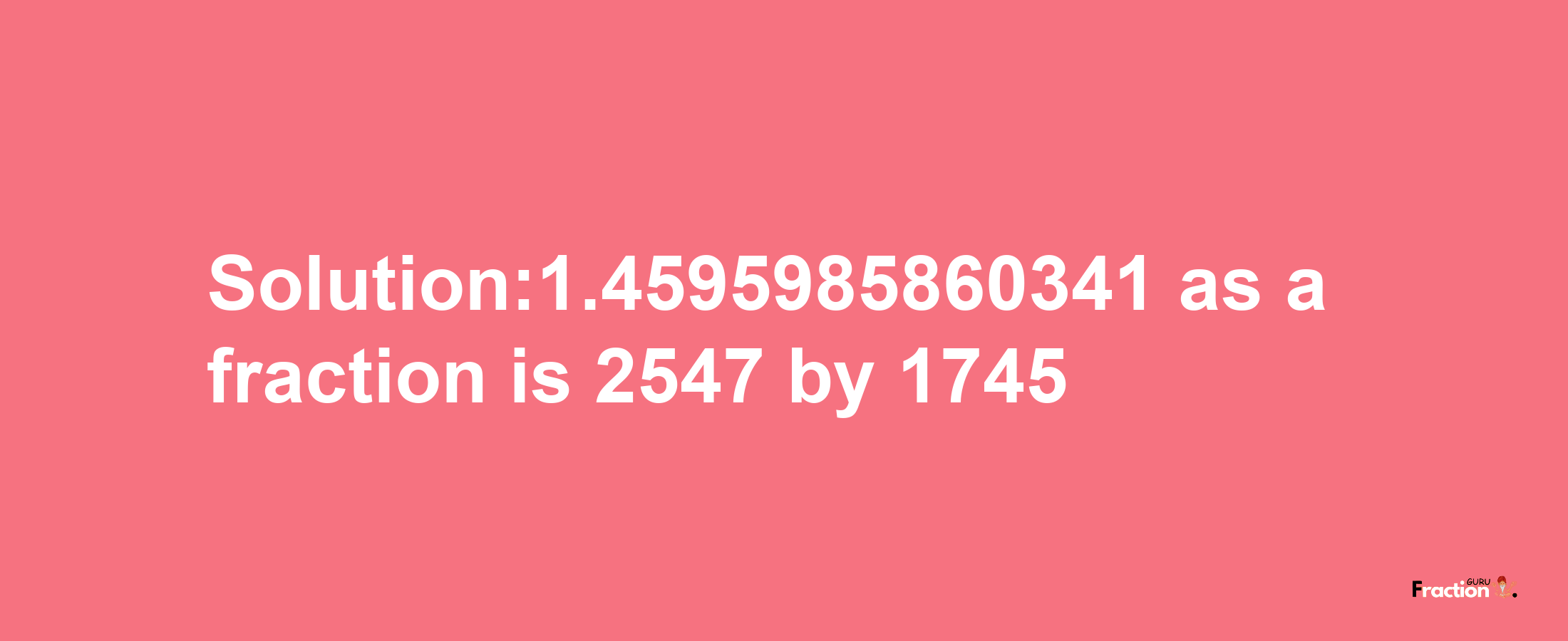 Solution:1.4595985860341 as a fraction is 2547/1745