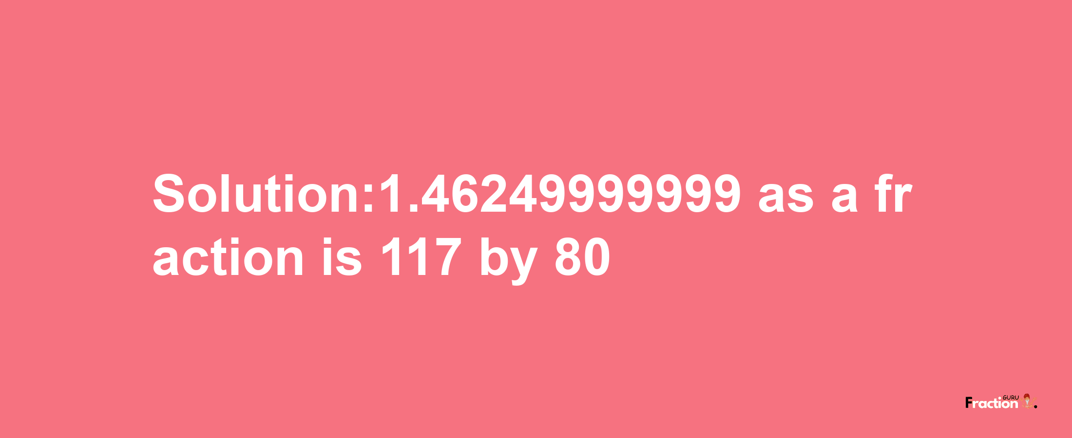 Solution:1.46249999999 as a fraction is 117/80