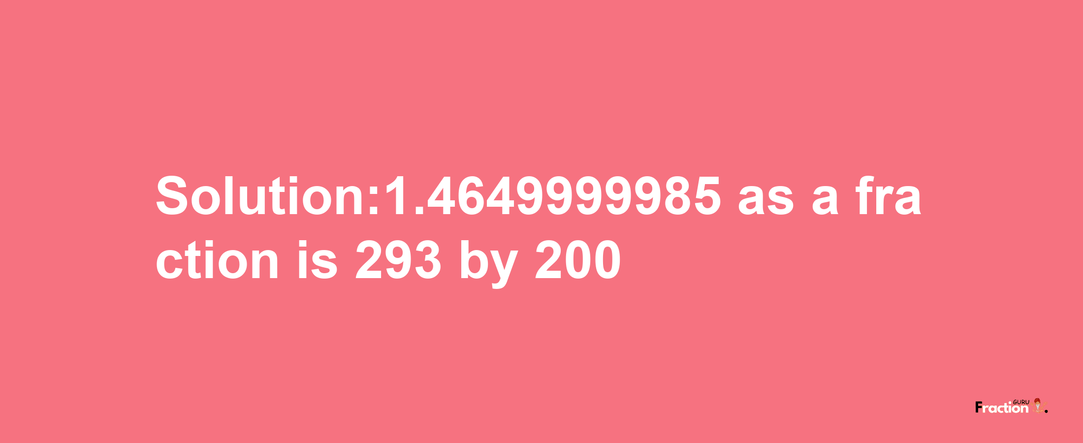 Solution:1.4649999985 as a fraction is 293/200