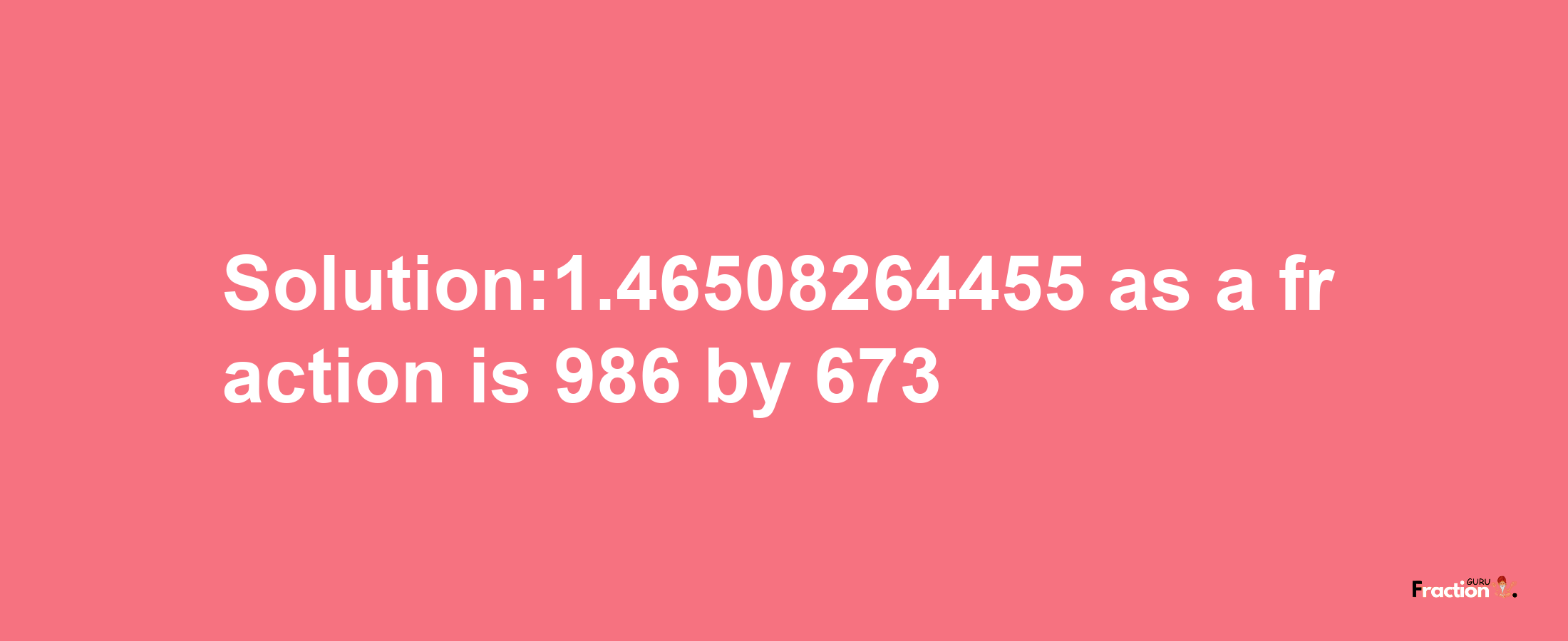 Solution:1.46508264455 as a fraction is 986/673