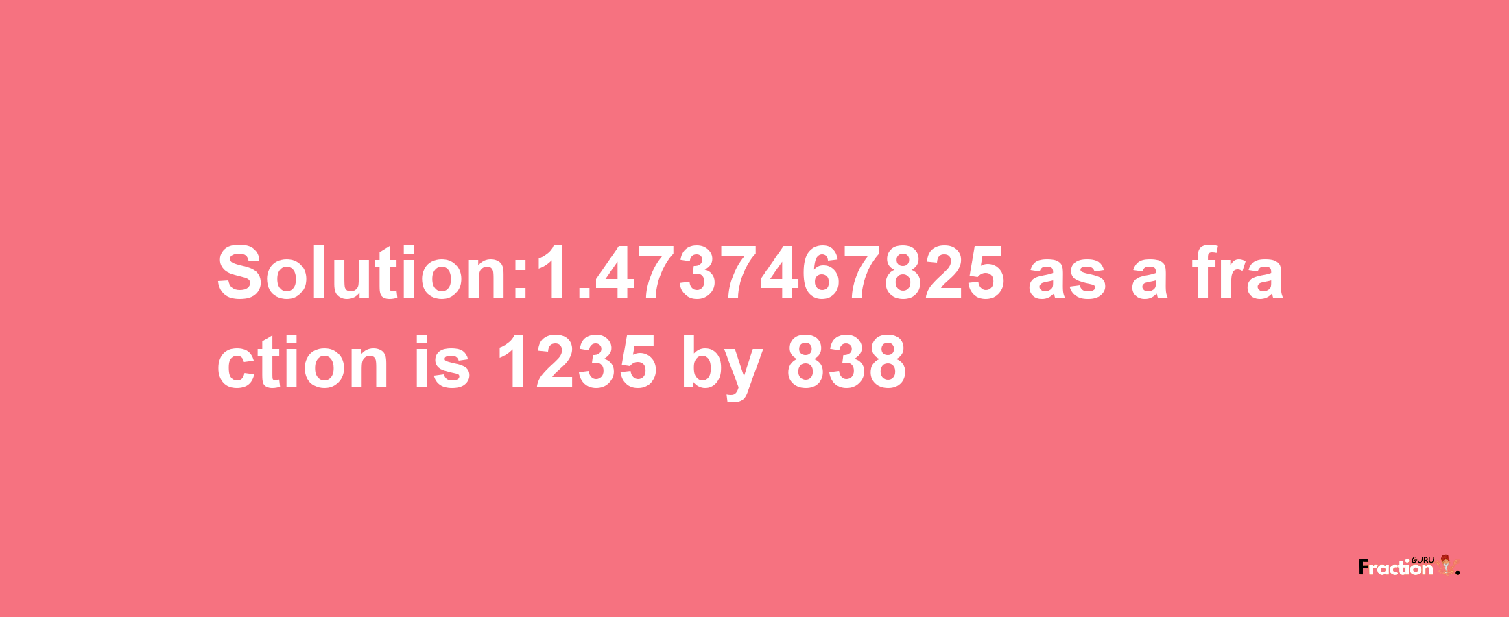 Solution:1.4737467825 as a fraction is 1235/838