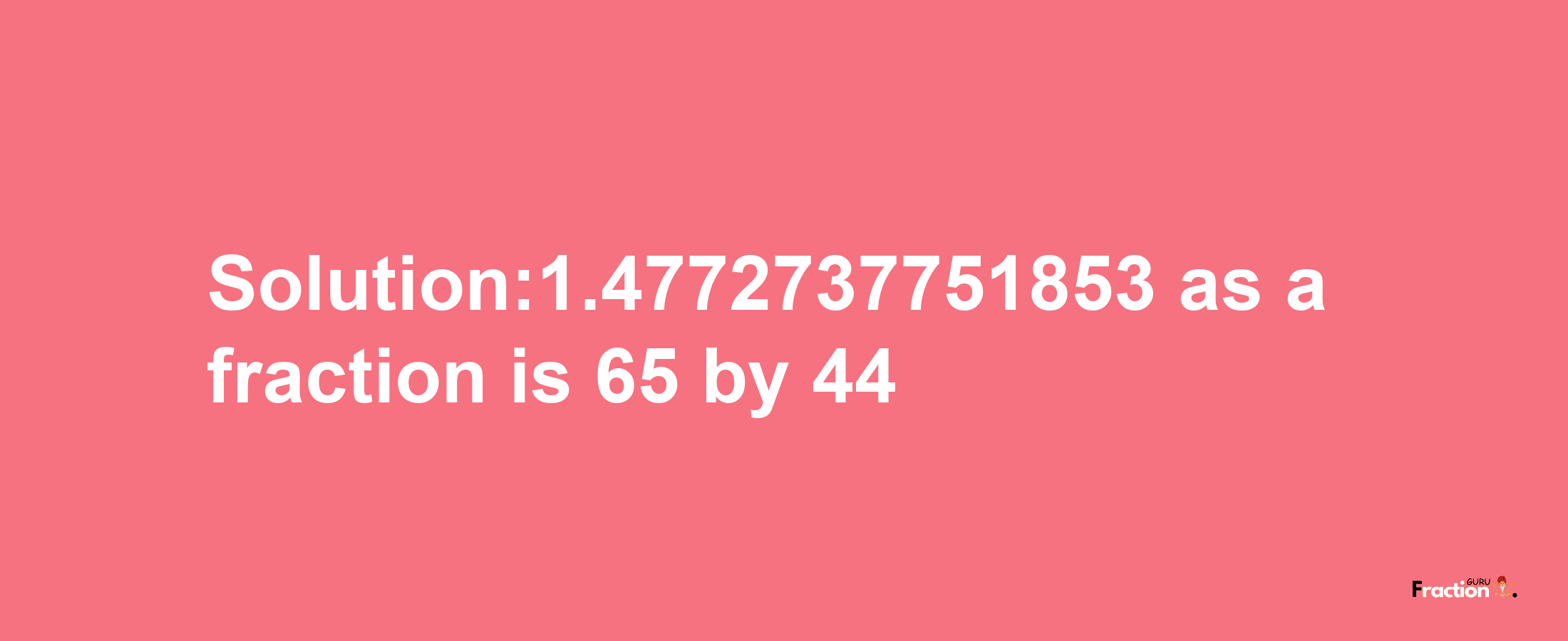 Solution:1.4772737751853 as a fraction is 65/44