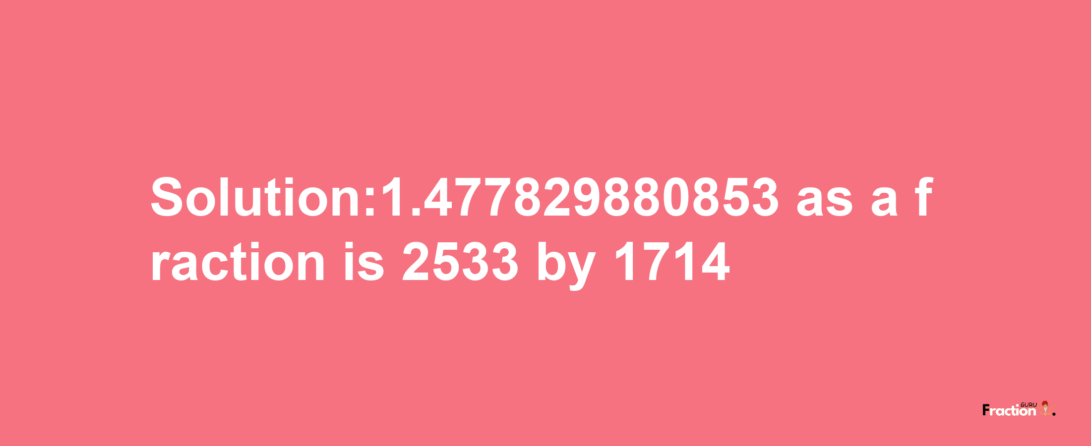 Solution:1.477829880853 as a fraction is 2533/1714