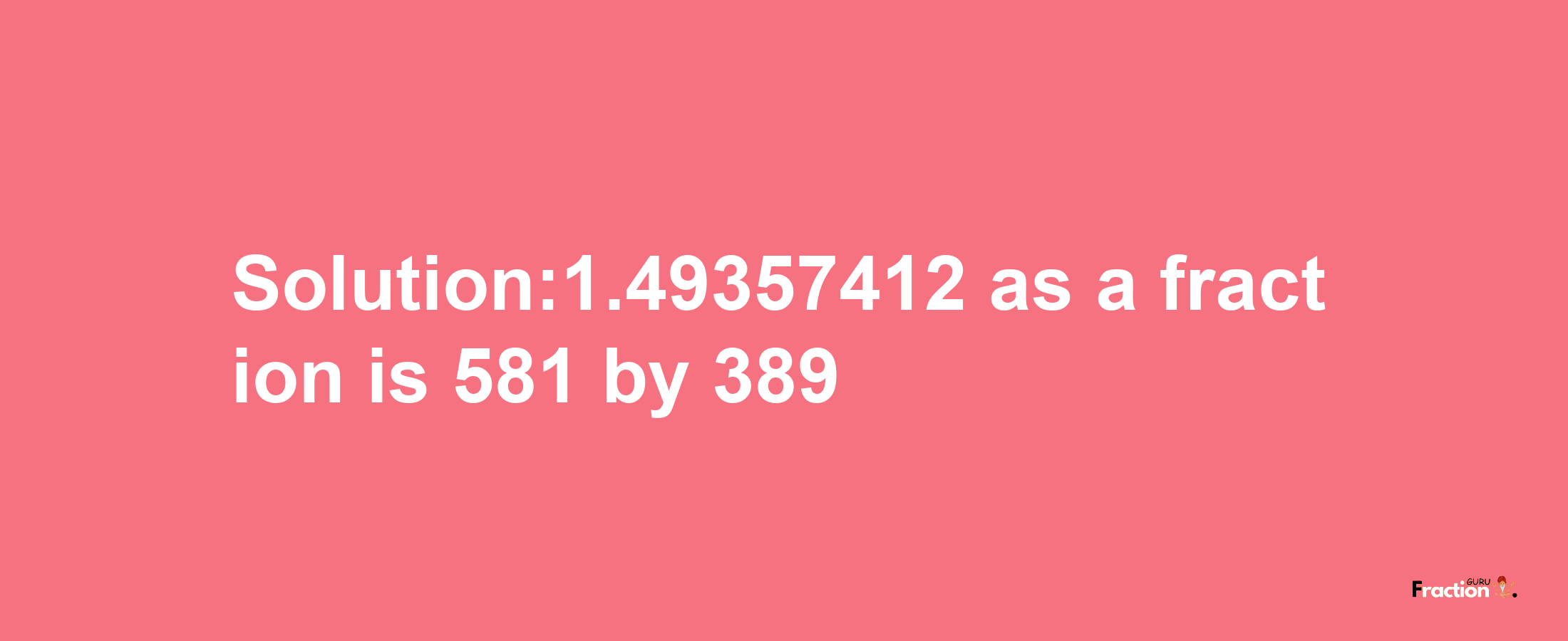 Solution:1.49357412 as a fraction is 581/389