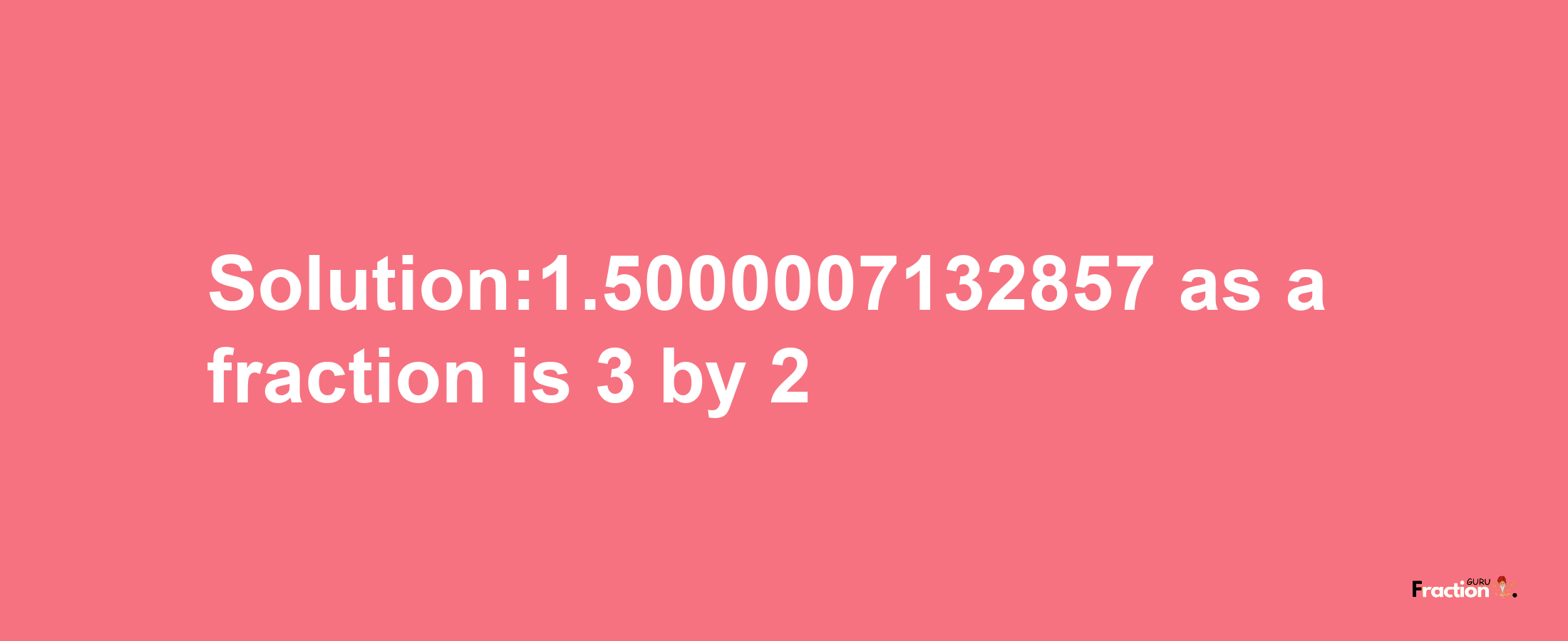 Solution:1.5000007132857 as a fraction is 3/2