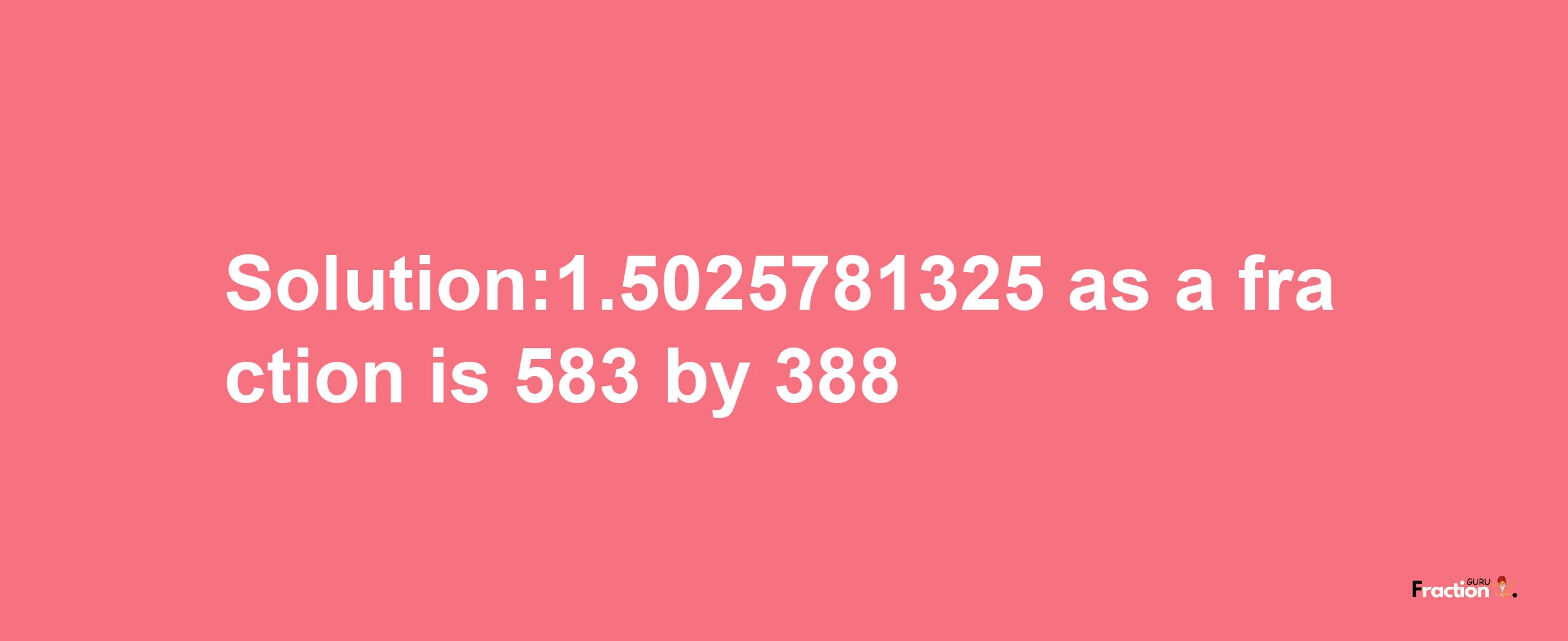 Solution:1.5025781325 as a fraction is 583/388