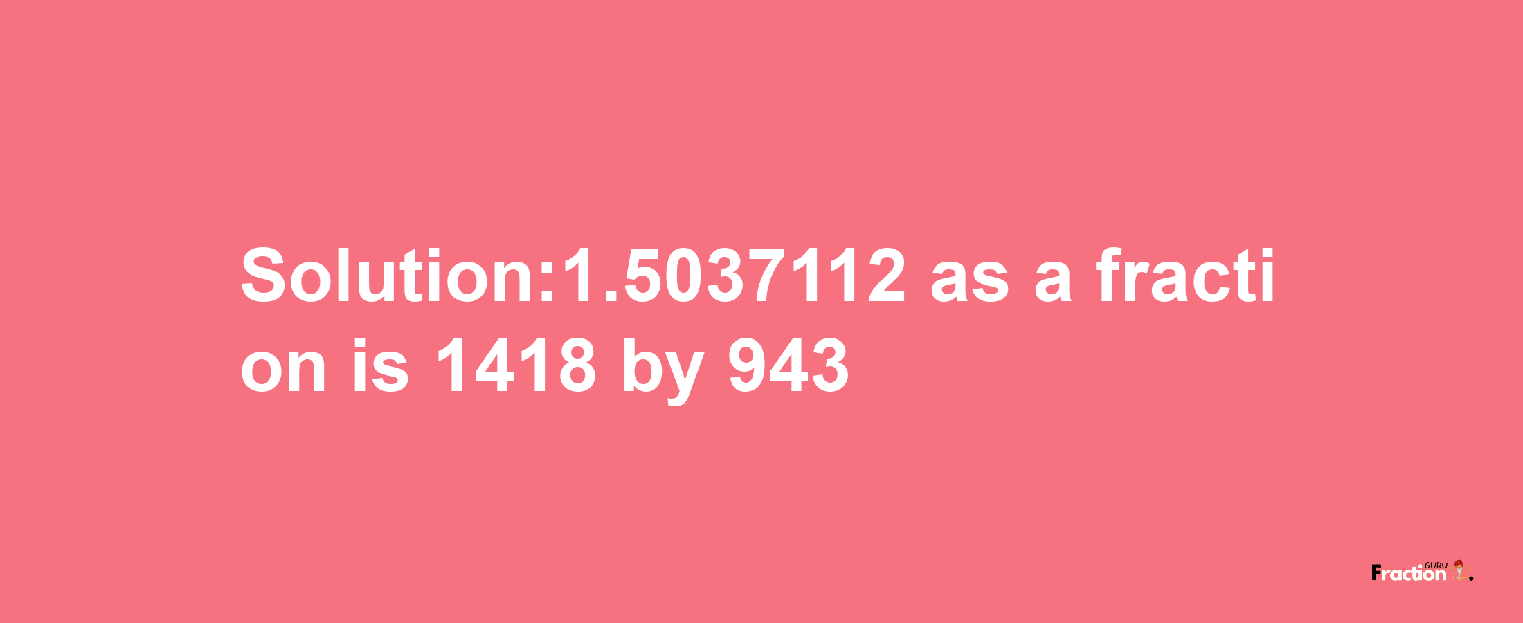 Solution:1.5037112 as a fraction is 1418/943