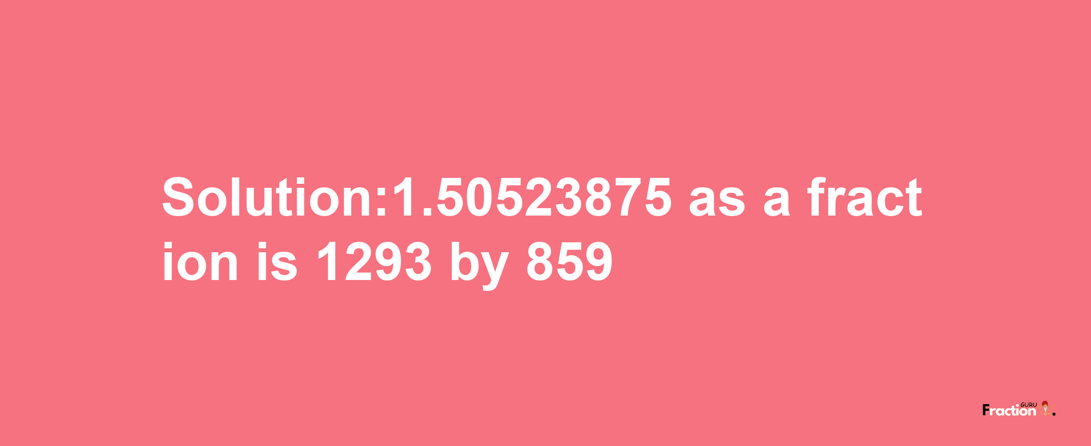 Solution:1.50523875 as a fraction is 1293/859